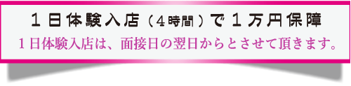 1日体験入店(4時間)で1万円保障。1日体験入店は、面接日の翌日からとさせて頂きます。