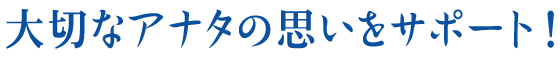 大切なアナタの思いをサポート！